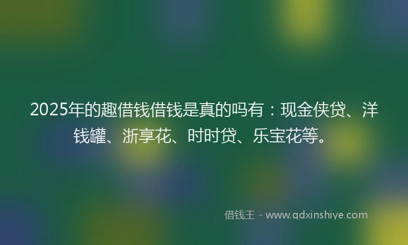2025年的趣借钱借钱是真的吗有：现金侠贷、洋钱罐、浙享花、时时贷、乐宝花等。