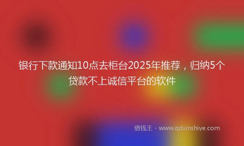 银行下款通知10点去柜台2025年推荐，归纳5个贷款不上诚信平台的软件