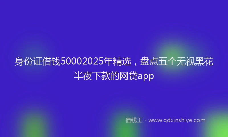 身份证借钱50002025年精选，盘点五个无视黑花半夜下款的网贷app
