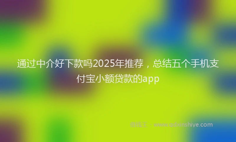 通过中介好下款吗2025年推荐，总结五个手机支付宝小额贷款的app