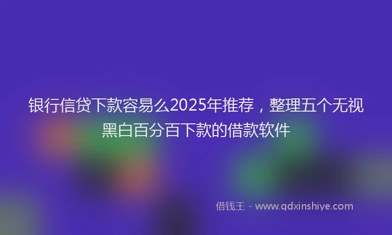 银行信贷下款容易么2025年推荐，整理五个无视黑白百分百下款的借款软件