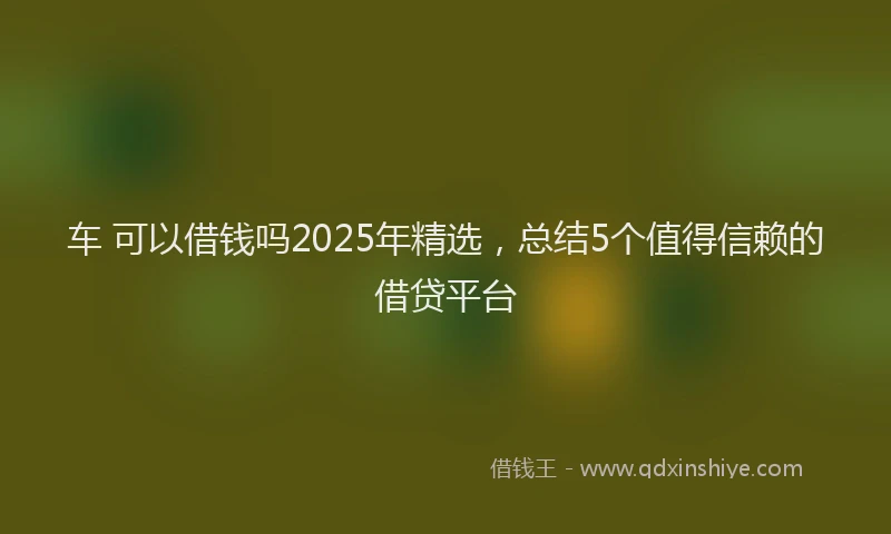 车 可以借钱吗2025年精选，总结5个值得信赖的借贷平台