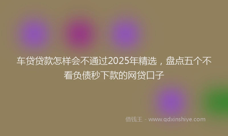 车贷贷款怎样会不通过2025年精选，盘点五个不看负债秒下款的网贷口子