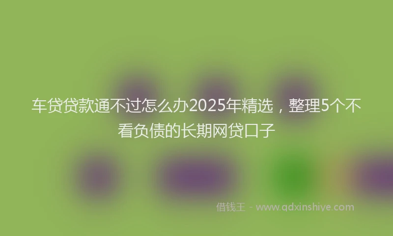 车贷贷款通不过怎么办2025年精选，整理5个不看负债的长期网贷口子