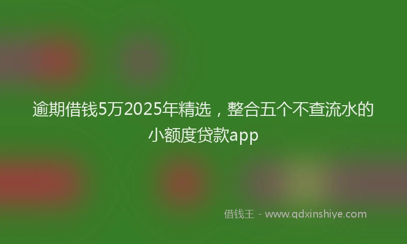 逾期借钱5万2025年精选，整合五个不查流水的小额度贷款app