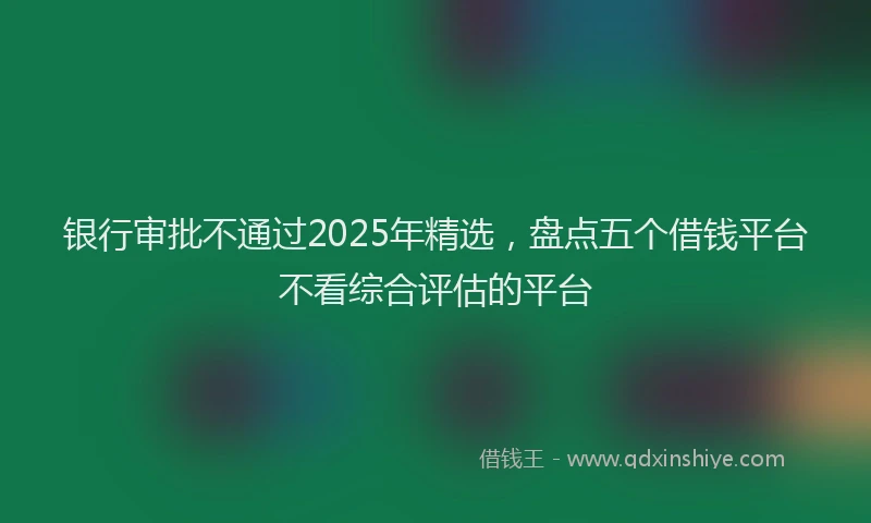 银行审批不通过2025年精选，盘点五个借钱平台不看综合评估的平台