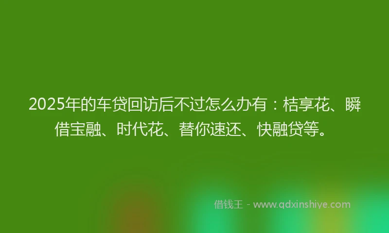 2025年的车贷回访后不过怎么办有：桔享花、瞬借宝融、时代花、替你速还、快融贷等。