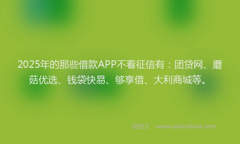 2025年的那些借款APP不看征信有:团贷网、蘑菇优选、钱袋快易、够享借、大利商城等。