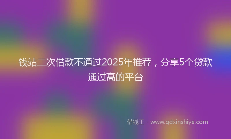 钱站二次借款不通过2025年推荐，分享5个贷款通过高的平台