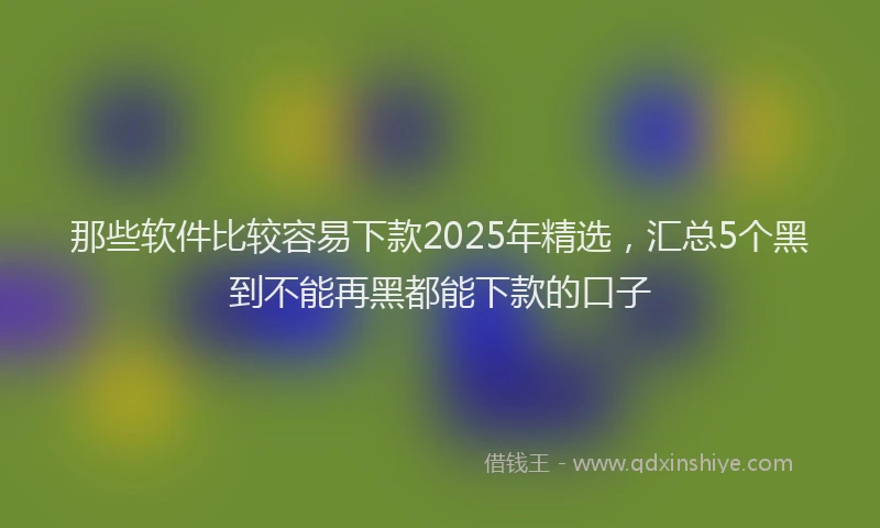 那些软件比较容易下款2025年精选，汇总5个黑到不能再黑都能下款的口子