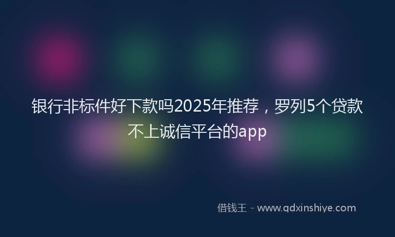 银行非标件好下款吗2025年推荐，罗列5个贷款不上诚信平台的app