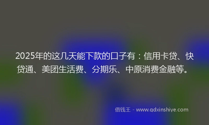 2025年的这几天能下款的口子有：信用卡贷、快贷通、美团生活费、分期乐、中原消费金融等。