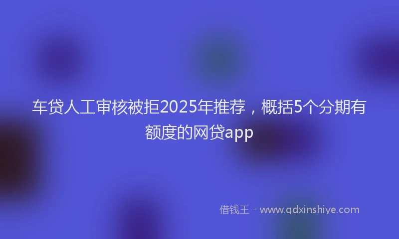 车贷人工审核被拒2025年推荐，概括5个分期有额度的网贷app