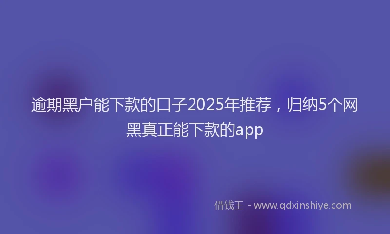 逾期黑户能下款的口子2025年推荐，归纳5个网黑真正能下款的app
