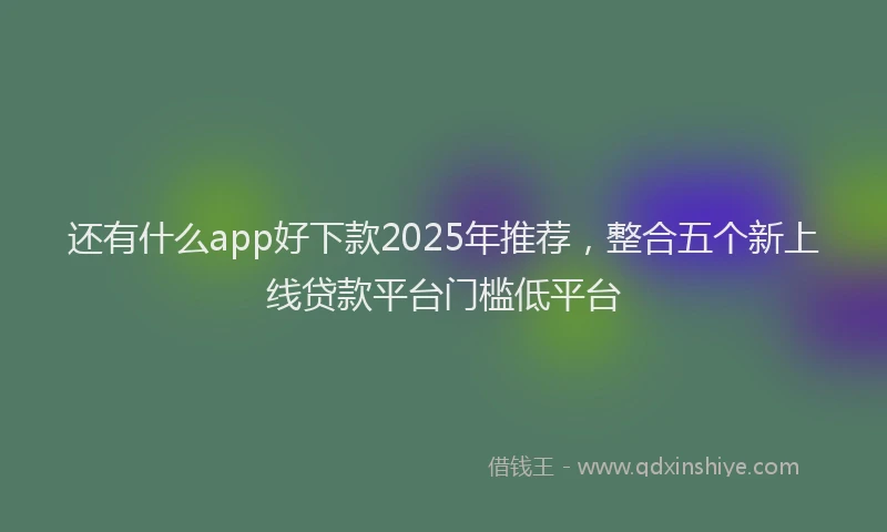 还有什么app好下款2025年推荐，整合五个新上线贷款平台门槛低平台