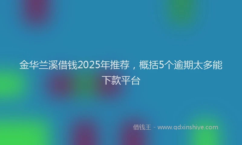 金华兰溪借钱2025年推荐，概括5个逾期太多能下款平台