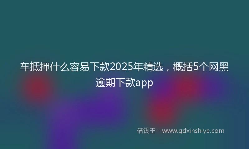 车抵押什么容易下款2025年精选，概括5个网黑逾期下款app