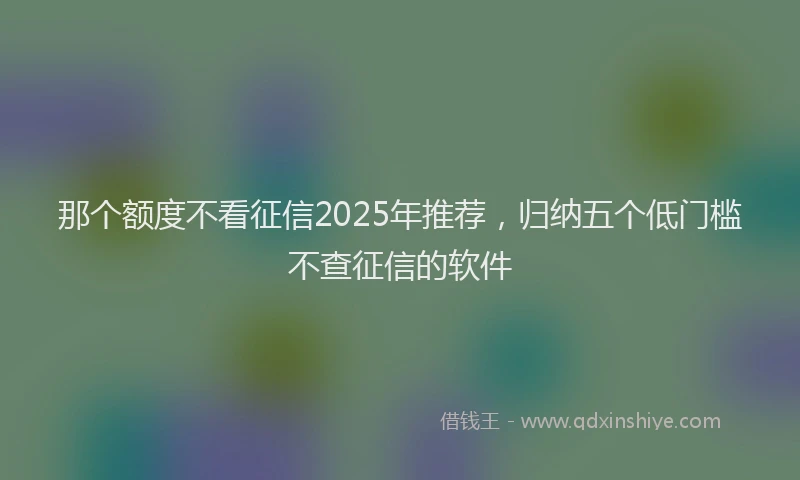 那个额度不看征信2025年推荐，归纳五个低门槛不查征信的软件