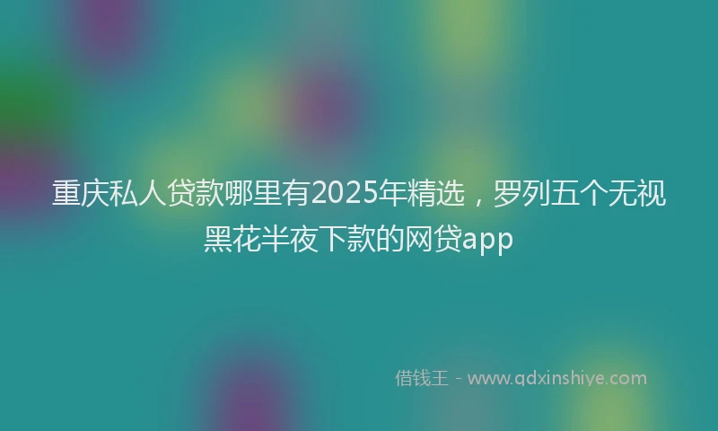 重庆私人贷款哪里有2025年精选，罗列五个无视黑花半夜下款的网贷app