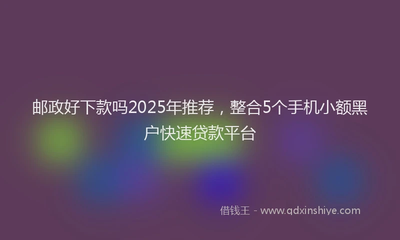 邮政好下款吗2025年推荐，整合5个手机小额黑户快速贷款平台