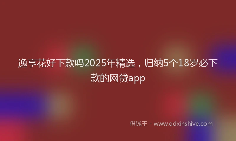 逸亨花好下款吗2025年精选，归纳5个18岁必下款的网贷app