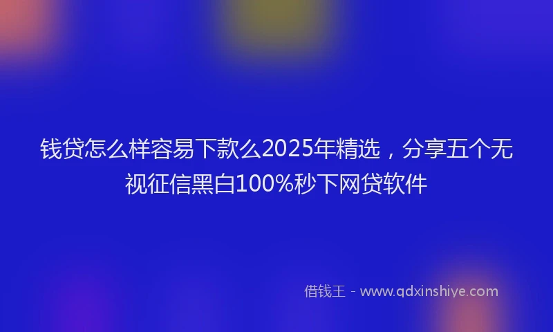钱贷怎么样容易下款么2025年精选，分享五个无视征信黑白100%秒下网贷软件