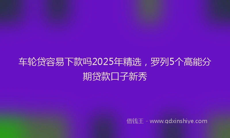 车轮贷容易下款吗2025年精选，罗列5个高能分期贷款口子新秀