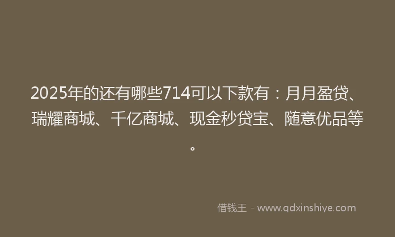 2025年的还有哪些714可以下款有：月月盈贷、瑞耀商城、千亿商城、现金秒贷宝、随意优品等。