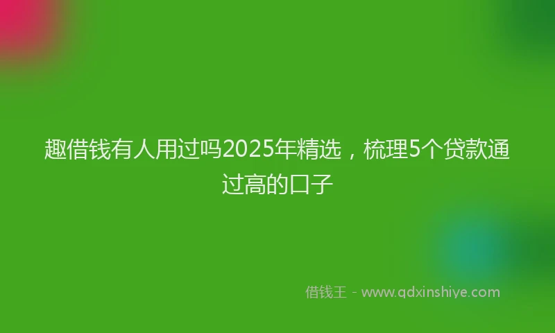 趣借钱有人用过吗2025年精选，梳理5个贷款通过高的口子