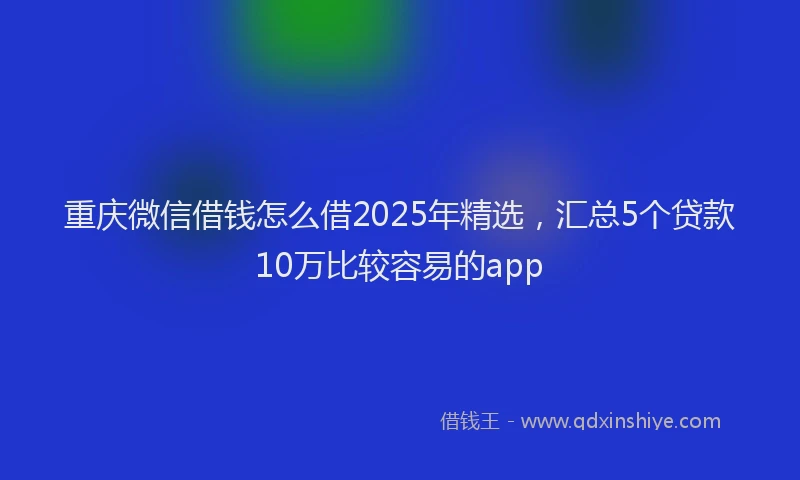 重庆微信借钱怎么借2025年精选，汇总5个贷款10万比较容易的app