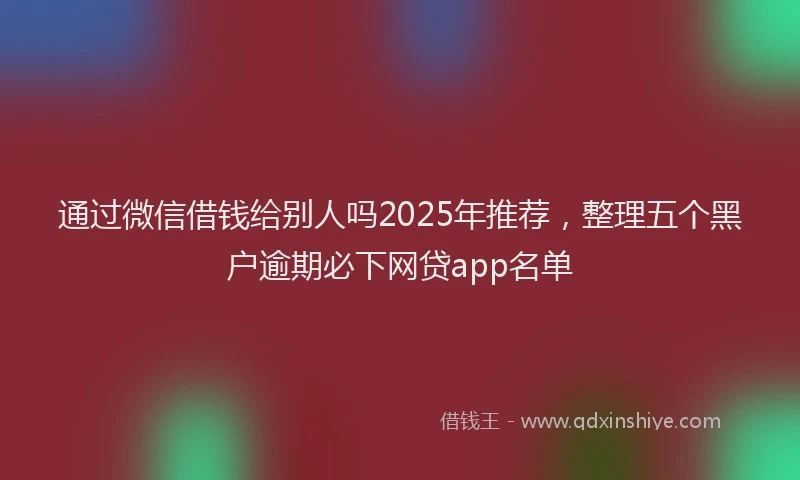 通过微信借钱给别人吗2025年推荐，整理五个黑户逾期必下网贷app名单
