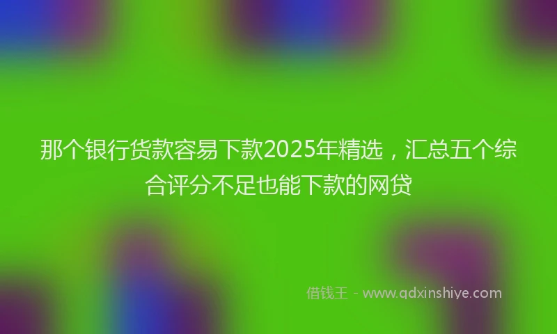 那个银行货款容易下款2025年精选，汇总五个综合评分不足也能下款的网贷