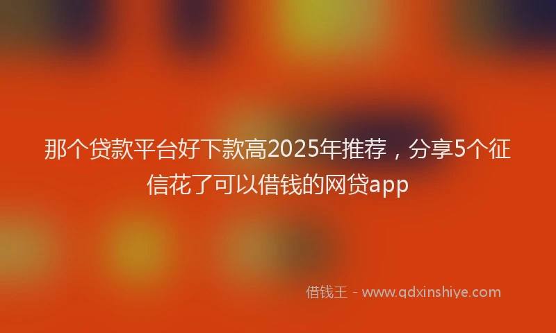 那个贷款平台好下款高2025年推荐，分享5个征信花了可以借钱的网贷app