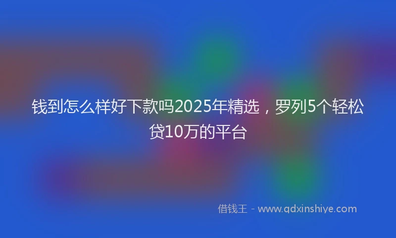 钱到怎么样好下款吗2025年精选，罗列5个轻松贷10万的平台