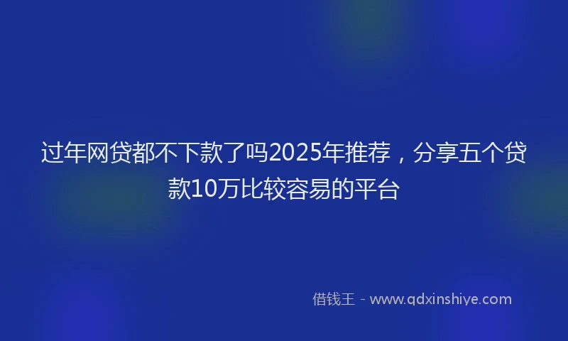 过年网贷都不下款了吗2025年推荐，分享五个贷款10万比较容易的平台