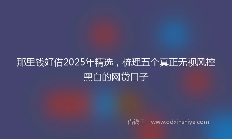 那里钱好借2025年精选，梳理五个真正无视风控黑白的网贷口子