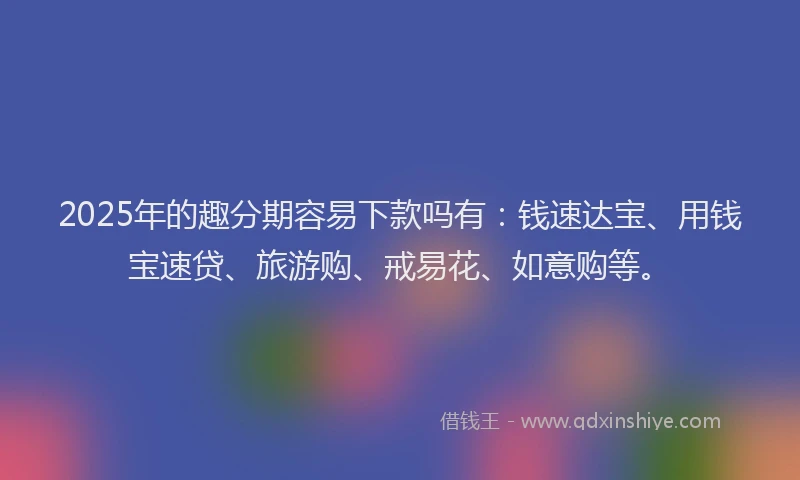 2025年的趣分期容易下款吗有：钱速达宝、用钱宝速贷、旅游购、戒易花、如意购等。