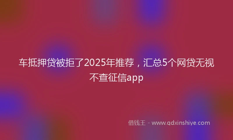 车抵押贷被拒了2025年推荐，汇总5个网贷无视不查征信app