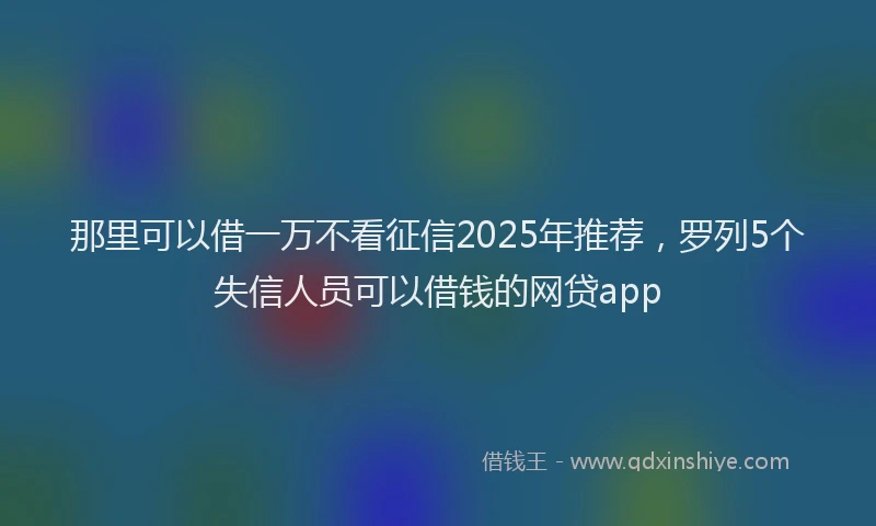 那里可以借一万不看征信2025年推荐，罗列5个失信人员可以借钱的网贷app