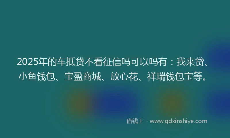 2025年的车抵贷不看征信吗可以吗有：我来贷、小鱼钱包、宝盈商城、放心花、祥瑞钱包宝等。