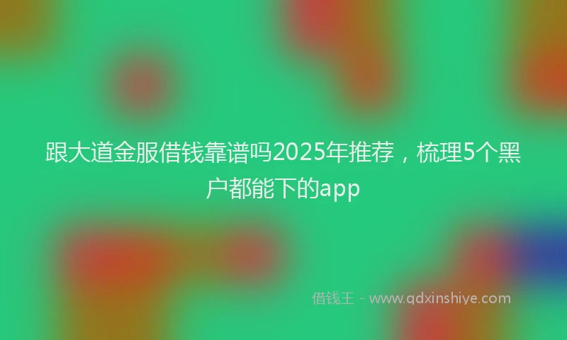 跟大道金服借钱靠谱吗2025年推荐，梳理5个黑户都能下的app