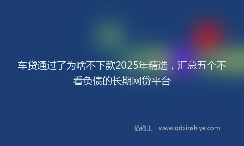 车贷通过了为啥不下款2025年精选，汇总五个不看负债的长期网贷平台