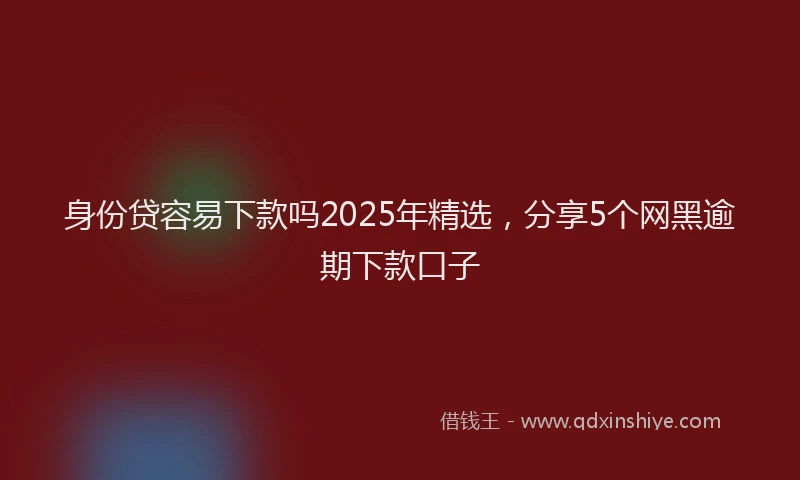 身份贷容易下款吗2025年精选，分享5个网黑逾期下款口子