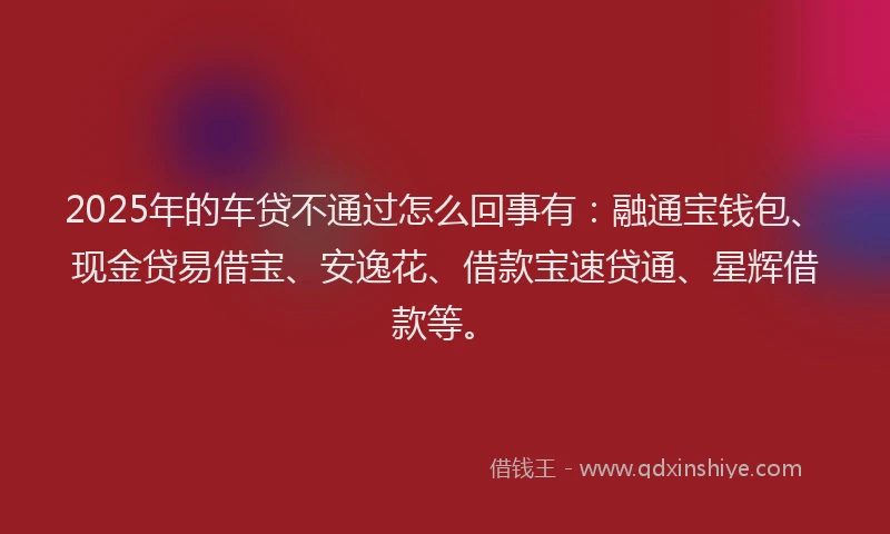 2025年的车贷不通过怎么回事有：融通宝钱包、现金贷易借宝、安逸花、借款宝速贷通、星辉借款等。