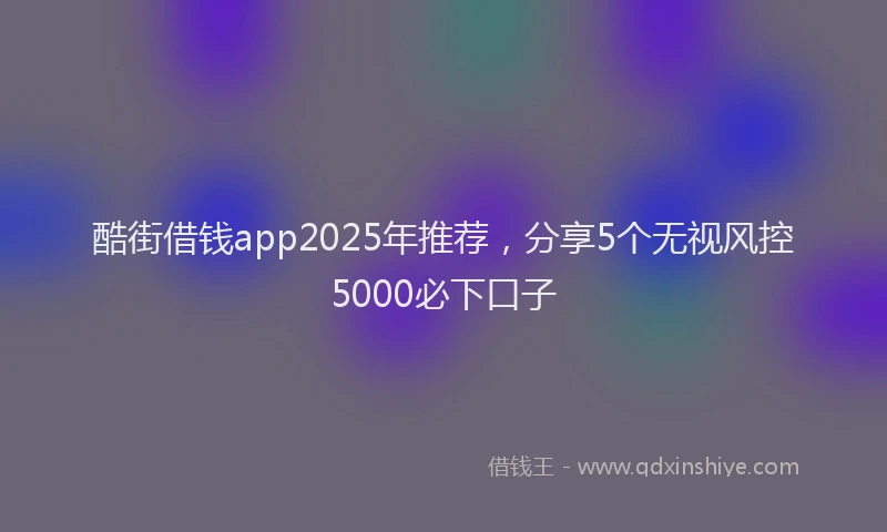 酷街借钱app2025年推荐，分享5个无视风控5000必下口子