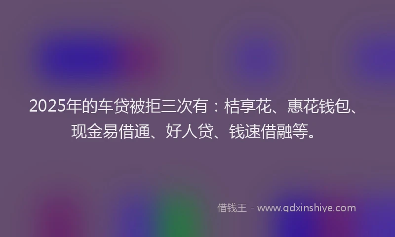2025年的车贷被拒三次有：桔享花、惠花钱包、现金易借通、好人贷、钱速借融等。
