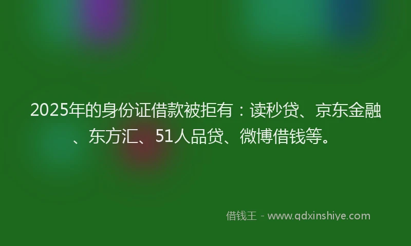 2025年的身份证借款被拒有：读秒贷、京东金融、东方汇、51人品贷、微博借钱等。