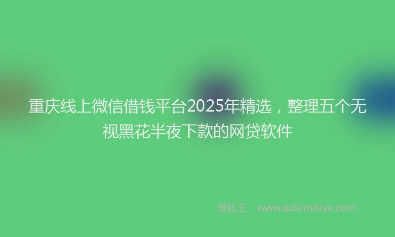 重庆线上微信借钱平台2025年精选，整理五个无视黑花半夜下款的网贷软件