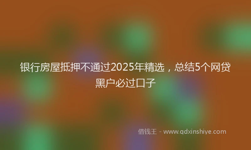 银行房屋抵押不通过2025年精选，总结5个网贷黑户必过口子