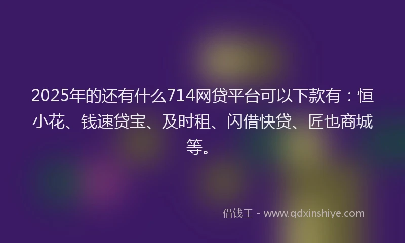 2025年的还有什么714网贷平台可以下款有：恒小花、钱速贷宝、及时租、闪借快贷、匠也商城等。